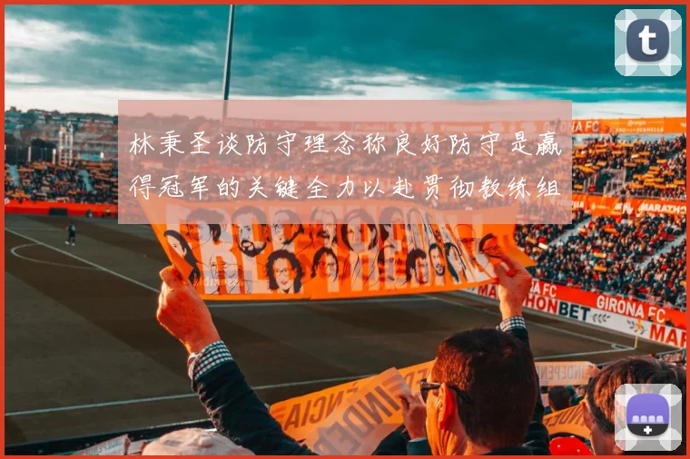 林秉圣谈防守理念称良好防守是赢得冠军的关键全力以赴贯彻教练组战术