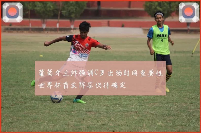 葡萄牙主帅强调C罗出场时间重要性世界杯首发阵容仍待确定