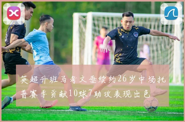 英超升班马考文垂续约26岁中场托普赛季贡献10球7助攻表现出色