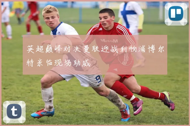 英超巅峰对决曼联迎战利物浦博尔特亲临现场助威