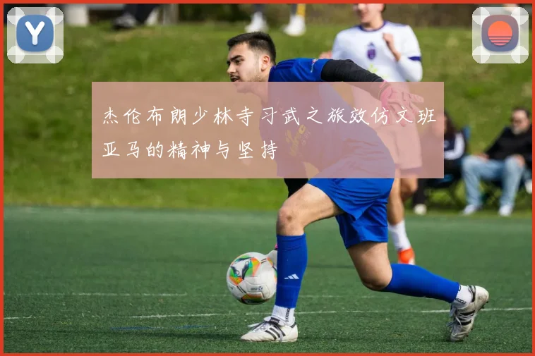 杰伦布朗少林寺习武之旅效仿文班亚马的精神与坚持