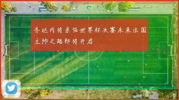 齐达内将亲临世界杯决赛未来法国主帅之路即将开启
