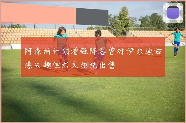阿森纳计划增强阵容曾对伊尔迪兹感兴趣但尤文拒绝出售