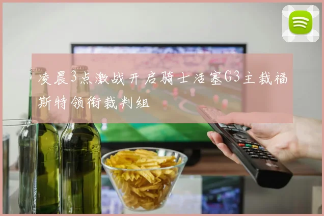 凌晨3点激战开启骑士活塞G3主裁福斯特领衔裁判组