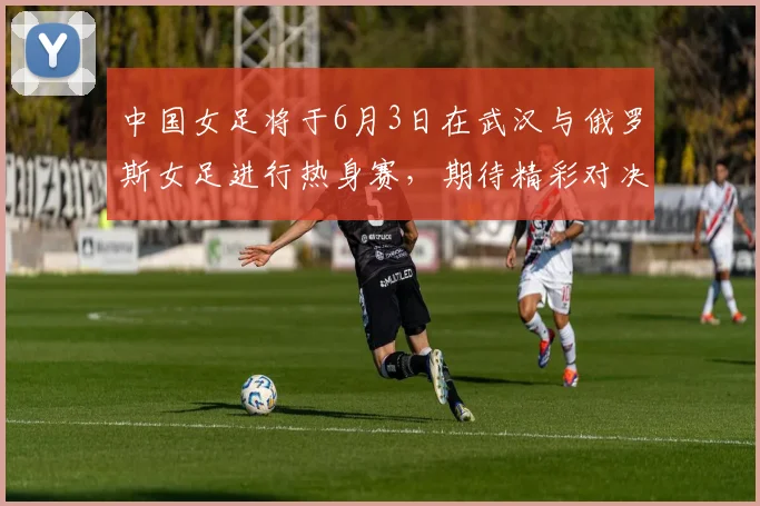 中国女足将于6月3日在武汉与俄罗斯女足进行热身赛，期待精彩对决