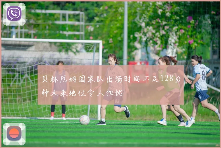 贝林厄姆国家队出场时间不足128分钟未来地位令人担忧