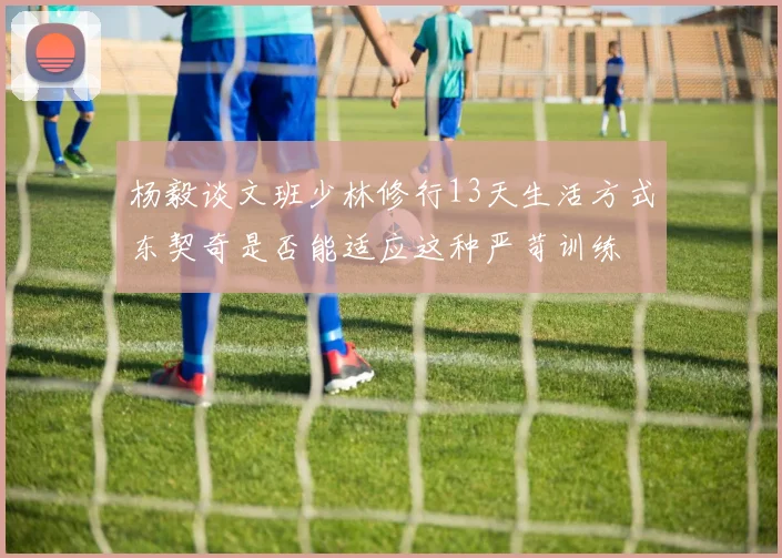 杨毅谈文班少林修行13天生活方式东契奇是否能适应这种严苛训练