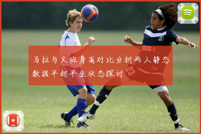 马拉与文班身高对比分析两人静态数据平起平坐状态探讨