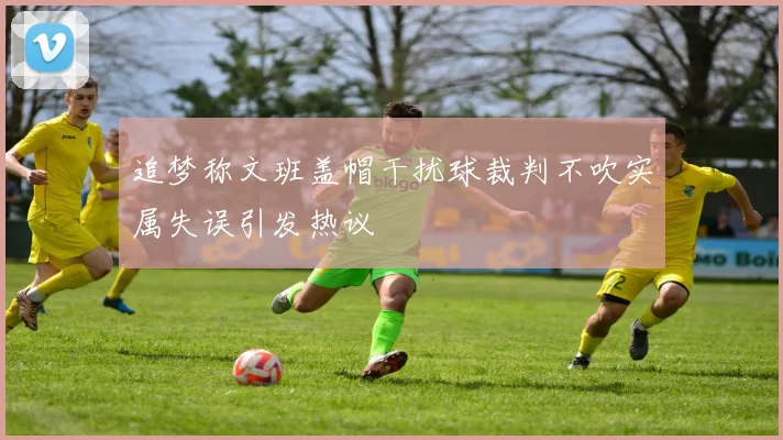 追梦称文班盖帽干扰球裁判不吹实属失误引发热议