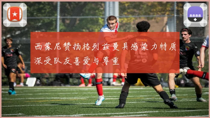 西蒙尼赞扬格列兹曼具感染力特质深受队友喜爱与尊重