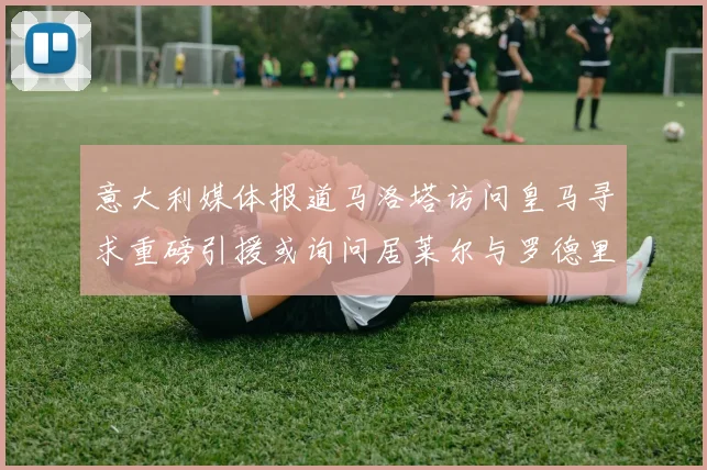 意大利媒体报道马洛塔访问皇马寻求重磅引援或询问居莱尔与罗德里戈