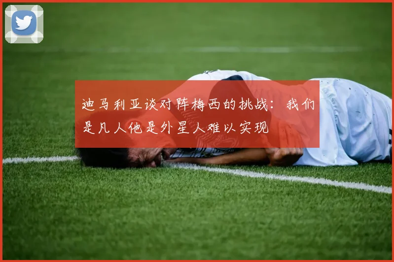 迪马利亚谈对阵梅西的挑战：我们是凡人他是外星人难以实现