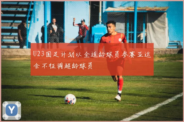 U23国足计划以全适龄球员参赛亚运会不征调超龄球员