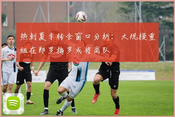 热刺夏季转会窗口分析：大规模重组在即罗梅罗或将离队