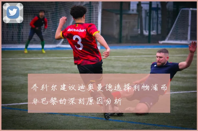 乔科尔建议迪奥曼德选择利物浦而非巴黎的深刻原因分析