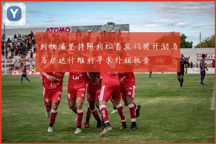 利物浦坚持阿利松首发门将计划马马尔达什维利寻求外租机会