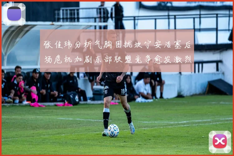 张佳玮分析气胸困扰坎宁安活塞后场危机加剧东部联盟竞争愈发激烈