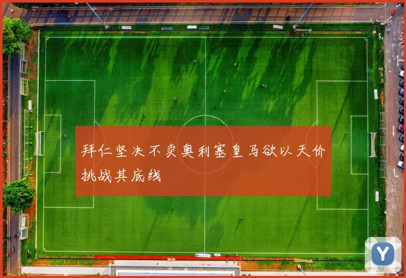 拜仁坚决不卖奥利塞皇马欲以天价挑战其底线