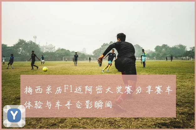 梅西亲历F1迈阿密大奖赛分享赛车体验与车手合影瞬间