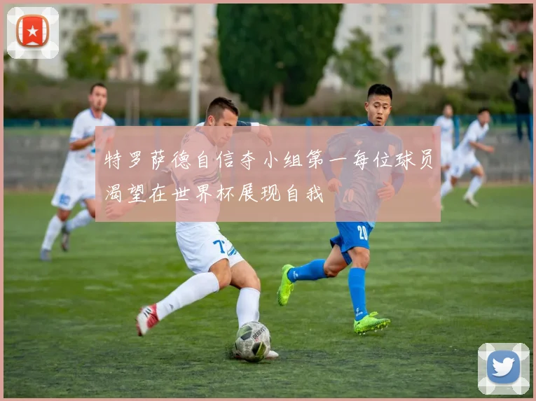 特罗萨德自信夺小组第一每位球员渴望在世界杯展现自我