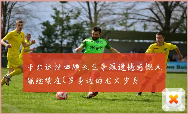 卡尔达拉回顾米兰争冠遗憾感慨未能继续在C罗身边的尤文岁月