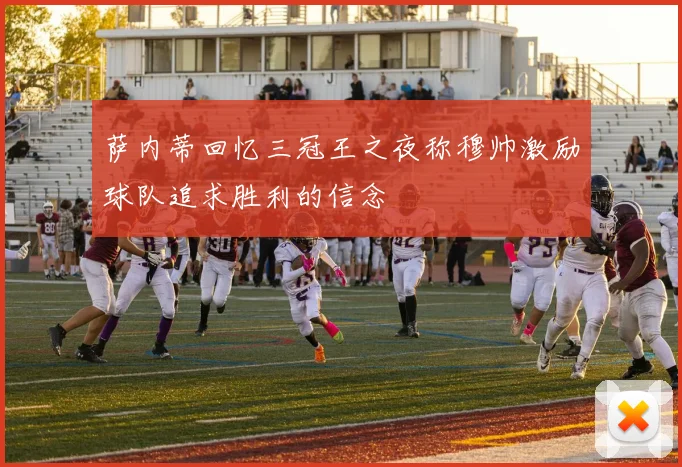 萨内蒂回忆三冠王之夜称穆帅激励球队追求胜利的信念